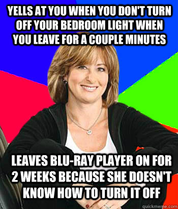 Yells at you when you don't turn off your bedroom light when you leave for a couple minutes Leaves Blu-Ray player on for 2 weeks because she doesn't know how to turn it off  Sheltering Suburban Mom