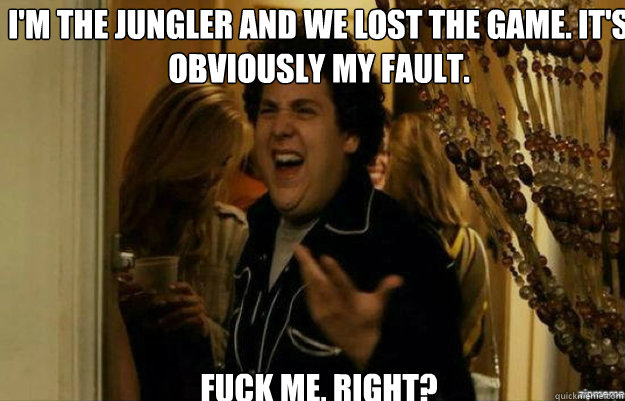 I'm the jungler and we lost the game. It's obviously my fault. FUCK ME, RIGHT?  fuck me right