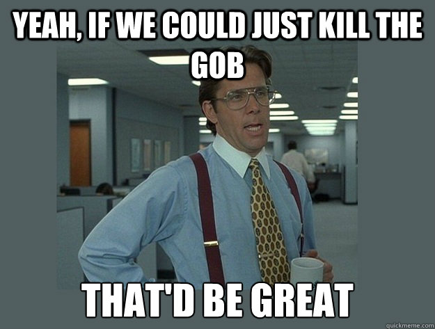 yeah, if we could just kill the gob  That'd be great  Office Space Lumbergh