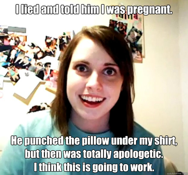 I lied and told him I was pregnant. He punched the pillow under my shirt, but then was totally apologetic.
I think this is going to work.  Overly Attached Girlfriend