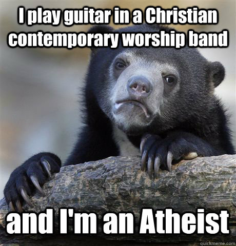 I play guitar in a Christian contemporary worship band and I'm an Atheist  Confession Bear