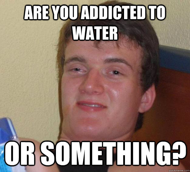 are you addicted to water or something?  10 Guy