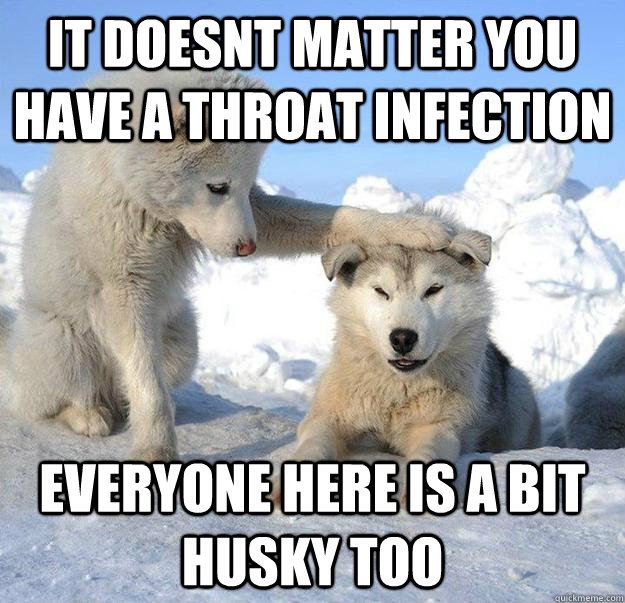 It doesnt matter you have a throat infection everyone here is a bit husky too  Caring Husky