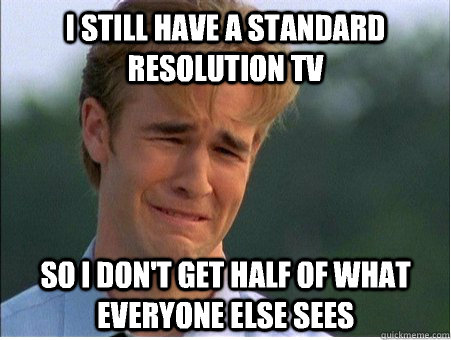 I still have a standard resolution TV so i don't get half of what everyone else sees  1990s Problems