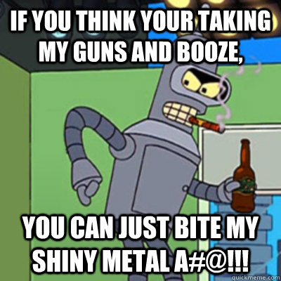 If you think your taking my guns and booze, YOU CAN JUST BITE MY SHINY METAL A#@!!!  Jealous bender