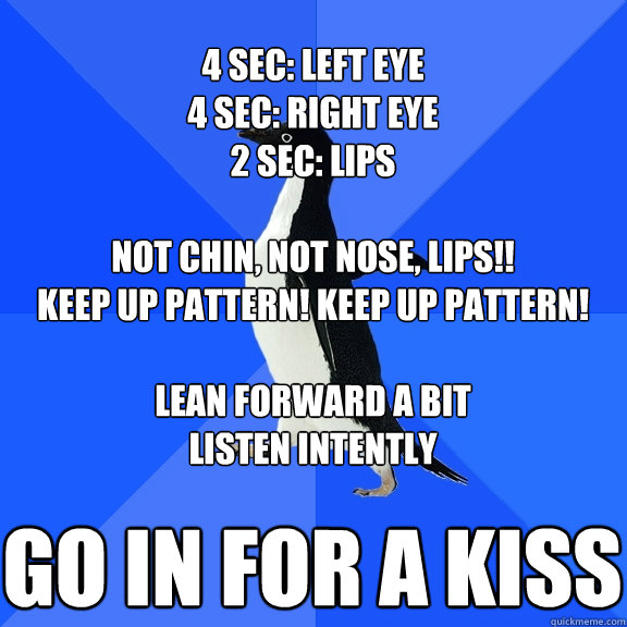 Go in for a kiss 4 sec: left eye
4 sec: right eye
2 sec: lips

Not chin, not nose, LIPs!!
Keep up pattern! keep up pattern!

lean forward a bit
listen intently - Go in for a kiss 4 sec: left eye
4 sec: right eye
2 sec: lips

Not chin, not nose, LIPs!!
Keep up pattern! keep up pattern!

lean forward a bit
listen intently  Socially Awkward Penguin