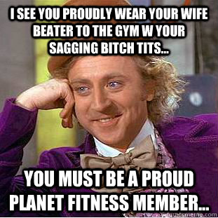 I SEE YOU PROUDLY WEAR YOUR WIFE BEATER TO THE GYM W YOUR SAGGING BITCH TITS... YOU MUST BE A PROUD PLANET FITNESS MEMBER... - I SEE YOU PROUDLY WEAR YOUR WIFE BEATER TO THE GYM W YOUR SAGGING BITCH TITS... YOU MUST BE A PROUD PLANET FITNESS MEMBER...  Condescending Wonka