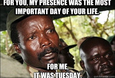 For you, my presence was the most important day of your life. For me,
it was tuesday.  Kony