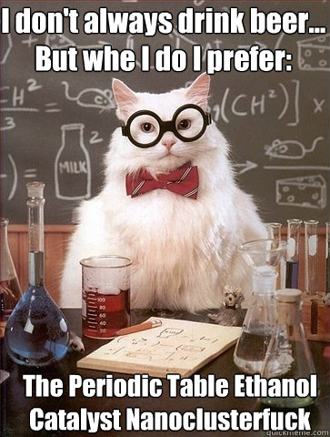 I don't always drink beer... But whe I do I prefer: The Periodic Table Ethanol 
Catalyst Nanoclusterfuck   Chemistry Cat