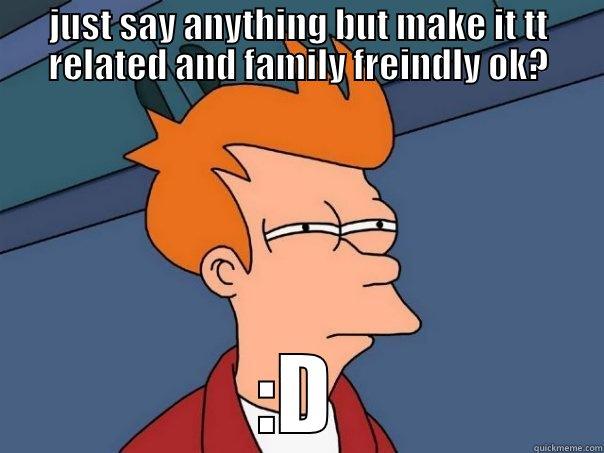 JUST SAY ANYTHING BUT MAKE IT TT RELATED AND FAMILY FREINDLY OK? :D Futurama Fry