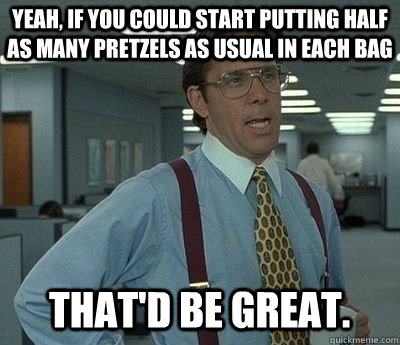 Yeah, if you could start putting half as many pretzels as usual in each bag That'd be great.  Bill lumberg