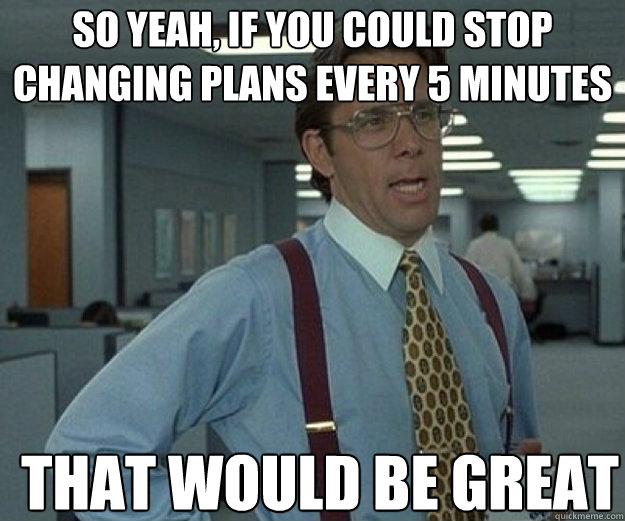 So yeah, if you could stop changing plans every 5 minutes  THAT WOULD BE GREAT - So yeah, if you could stop changing plans every 5 minutes  THAT WOULD BE GREAT  that would be great