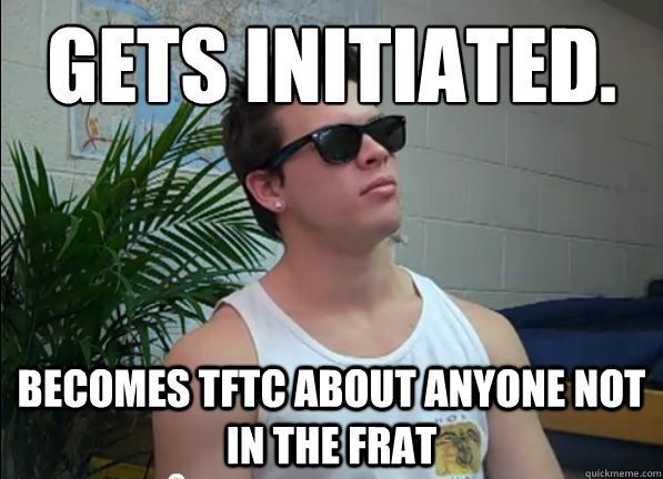 gets initiated.
 becomes tftc about anyone not in the frat  