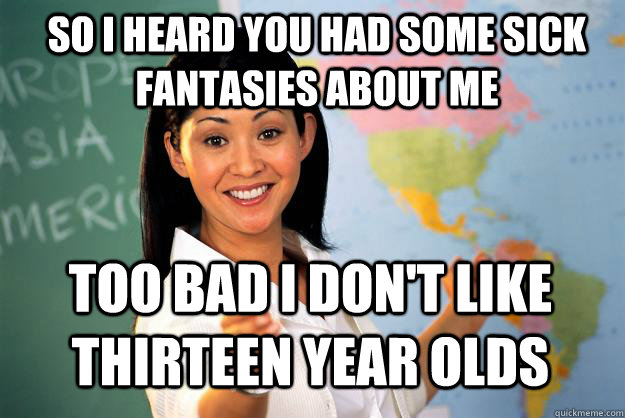 So I heard you had some sick fantasies about me Too bad I don't like thirteen year olds  Unhelpful High School Teacher