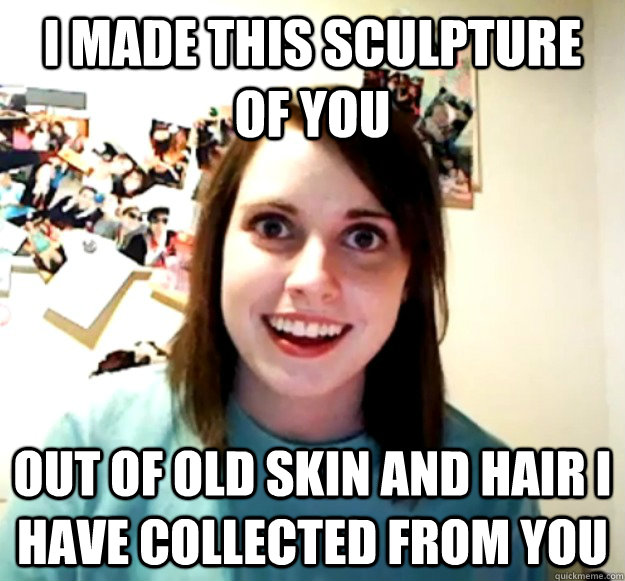 I made this sculpture of you out of old skin and hair I have collected from you - I made this sculpture of you out of old skin and hair I have collected from you  Overly Attached Girlfriend