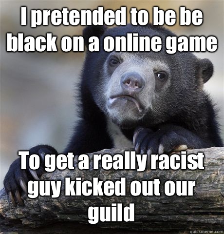 I pretended to be be black on a online game To get a really racist guy kicked out our guild  Confession Bear