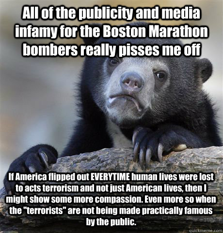 All of the publicity and media infamy for the Boston Marathon bombers really pisses me off If America flipped out EVERYTIME human lives were lost to acts terrorism and not just American lives, then I might show some more compassion. Even more so when the  - All of the publicity and media infamy for the Boston Marathon bombers really pisses me off If America flipped out EVERYTIME human lives were lost to acts terrorism and not just American lives, then I might show some more compassion. Even more so when the   Confession Bear