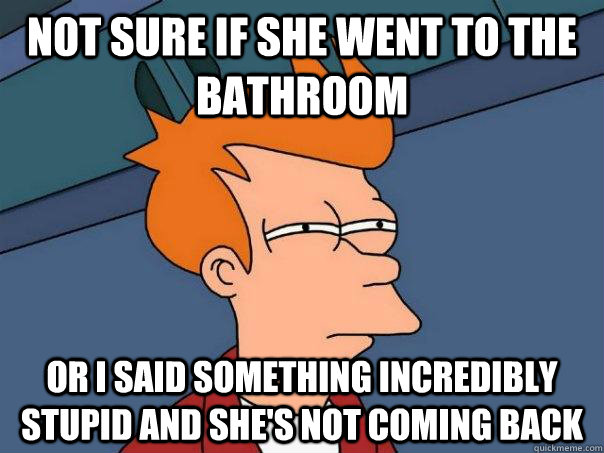 Not sure if she went to the bathroom Or i said something incredibly stupid and she's not coming back - Not sure if she went to the bathroom Or i said something incredibly stupid and she's not coming back  Futurama Fry