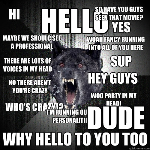 Hello Why hello to you too Hey guys Woah fancy running into all of you here there are lots of voices in my head no there aren't you're crazy Who's crazy!? Hi maybe we shoulc see a professional Sup woo party in my head! So have you guys seen that movie? Ye  Insanity Wolf