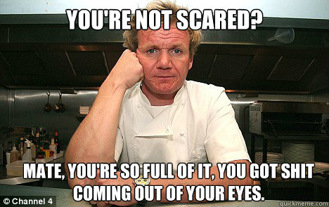 You're Not Scared? Mate, you're so full of it, you got shit coming out of your eyes.   Badass Gordon Ramsay