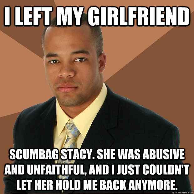 i left my girlfriend scumbag stacy. she was abusive and unfaithful, and i just couldn't let her hold me back anymore.  Successful Black Man