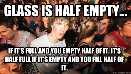 glass is half empty... if it's full and you empty half of it. it's half full if it's empty and you fill half of it. - glass is half empty... if it's full and you empty half of it. it's half full if it's empty and you fill half of it.  Sudden Clarity Clarence