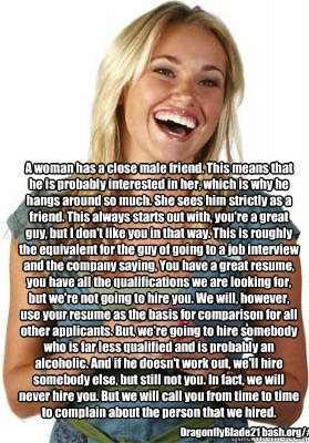 A woman has a close male friend. This means that he is probably interested in her, which is why he hangs around so much. She sees him strictly as a friend. This always starts out with, you're a great guy, but I don't like you in that way. This is roughly   Friend Zone Fiona