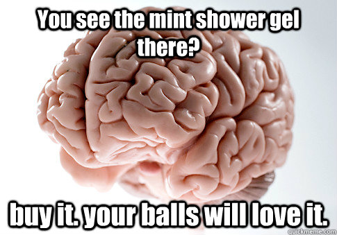 You see the mint shower gel there? buy it. your balls will love it.  Scumbag Brain