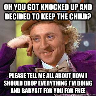 Oh you got knocked up and decided to keep the child? please tell me all about how I should drop everything i'm doing and babysit for you for free - Oh you got knocked up and decided to keep the child? please tell me all about how I should drop everything i'm doing and babysit for you for free  Condescending Wonka