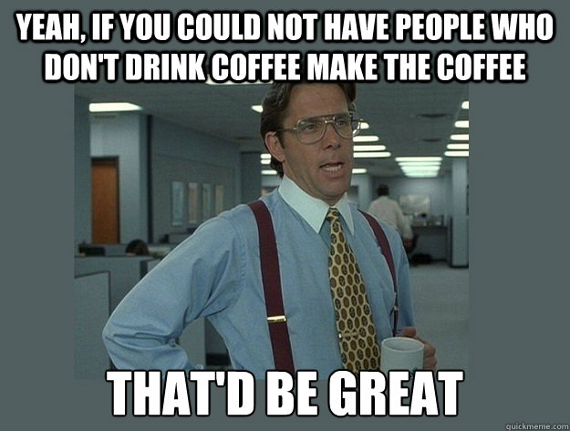 Yeah, if you could not have people who don't drink coffee make the coffee That'd be great - Yeah, if you could not have people who don't drink coffee make the coffee That'd be great  Office Space Lumbergh