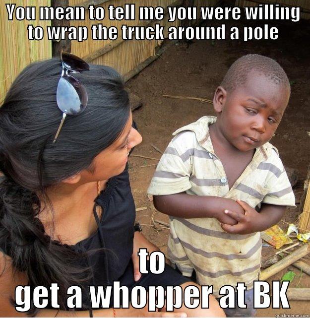 YOU MEAN TO TELL ME YOU WERE WILLING TO WRAP THE TRUCK AROUND A POLE TO GET A WHOPPER AT BK Skeptical Third World Kid