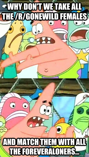 Why don't we take all the /r/gonewild females and match them with all the foreveraloners...  Push it somewhere else Patrick