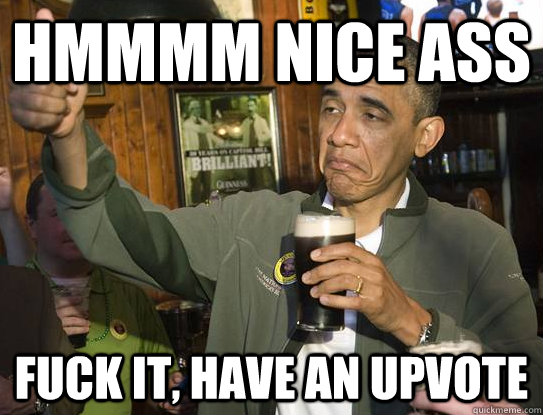 hmmmm nice ass fuck it, have an upvote  Upvoting Obama