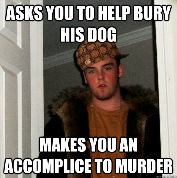 Asks you to help bury his dog Makes you an accomplice to murder - Asks you to help bury his dog Makes you an accomplice to murder  Scumbag Steve