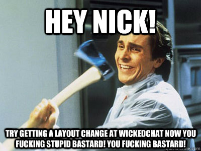 HEY NICK! TRY GETTING A LAYOUT CHANGE AT WICKEDCHAT NOW YOU FUCKING STUPID BASTARD! YOU FUCKING BASTARD! - HEY NICK! TRY GETTING A LAYOUT CHANGE AT WICKEDCHAT NOW YOU FUCKING STUPID BASTARD! YOU FUCKING BASTARD!  americanpsycho