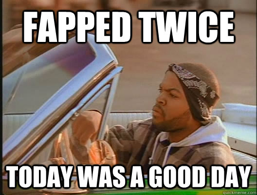 Fapped twice Today was a good day  today was a good day