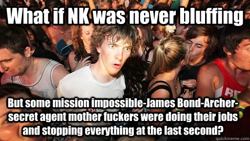 What if NK was never bluffing But some mission impossible-James Bond-Archer-secret agent mother fuckers were doing their jobs and stopping everything at the last second? - What if NK was never bluffing But some mission impossible-James Bond-Archer-secret agent mother fuckers were doing their jobs and stopping everything at the last second?  Sudden Clarity Clarence