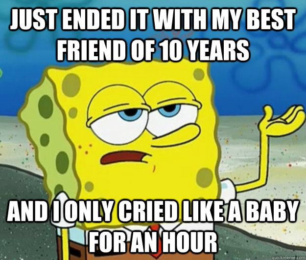 just ended it with my best friend of 10 years and I only cried like a baby for an hour  Tough Spongebob