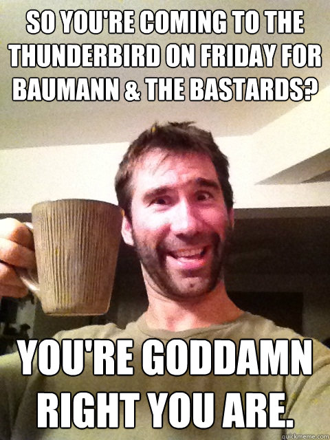 So you're coming to the Thunderbird on Friday for Baumann & the Bastards? You're GODDAMN right you are.  Thunderbird Show