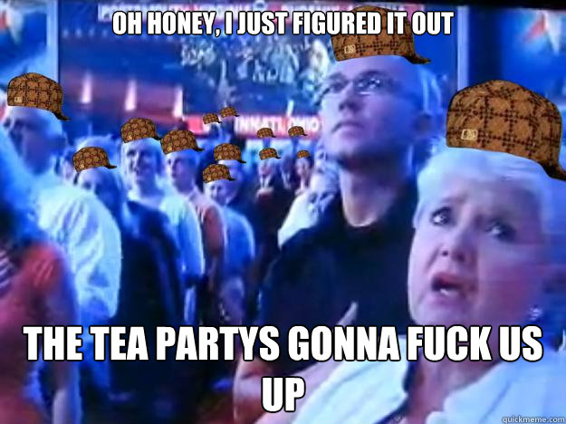 oh honey, I just figured it out the tea partys gonna fuck us up  