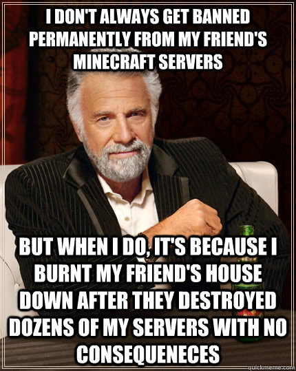 I don't always get banned permanently from my friend's minecraft servers but when I do, It's because I burnt my friend's house down after they destroyed dozens of my servers with no consequeneces  The Most Interesting Man In The World