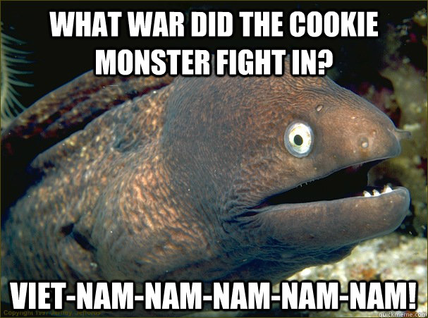 What war did the cookie monster fight in? Viet-nam-nam-nam-nam-nam!  Bad Joke Eel