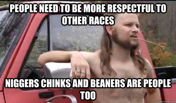 people need to be more respectful to other races niggers chinks and beaners are people too  Almost Politically Correct Redneck