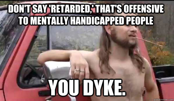 DOn't say 'retarded,' that's offensive to mentally handicapped people You dyke.  Almost Politically Correct Redneck