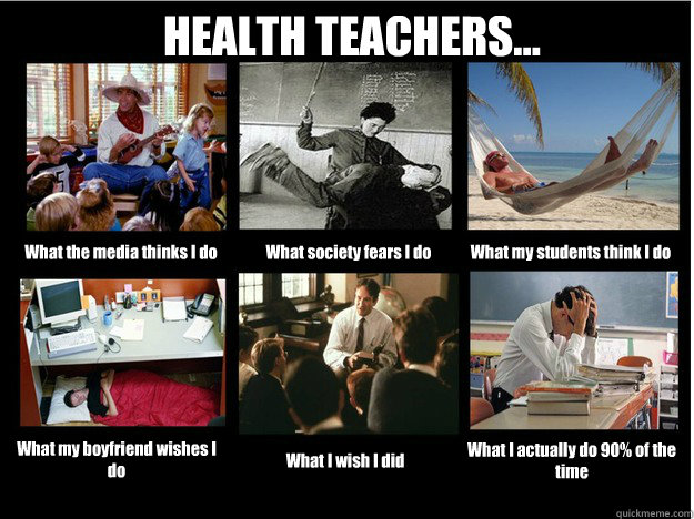 HEALTH TEACHERS... What the media thinks I do What society fears I do What my students think I do What my boyfriend wishes I do What I wish I did What I actually do 90% of the time  What People Think I Do