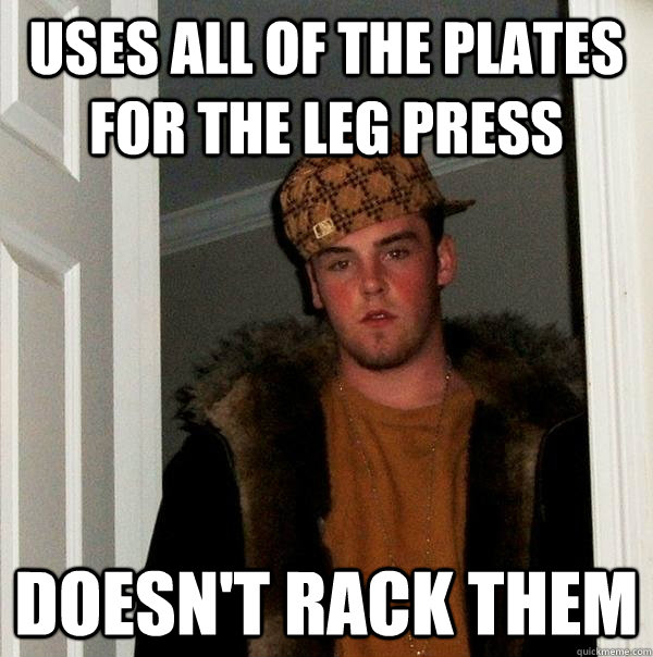 Uses all of the plates for the leg press doesn't rack them - Uses all of the plates for the leg press doesn't rack them  Scumbag Steve