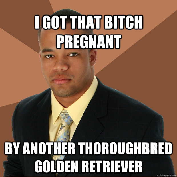 i got that bitch pregnant by another thoroughbred golden retriever   Successful Black Man