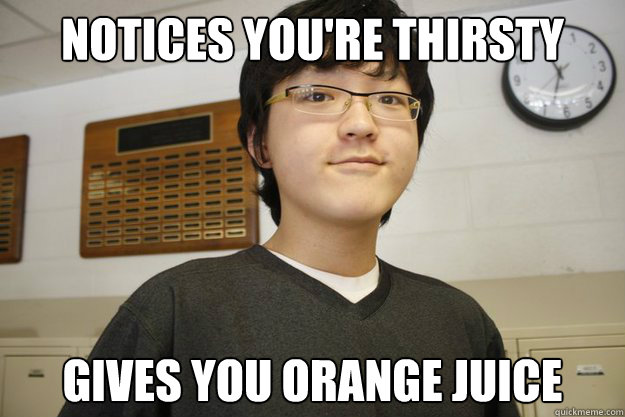 Notices you're thirsty Gives you Orange juice  