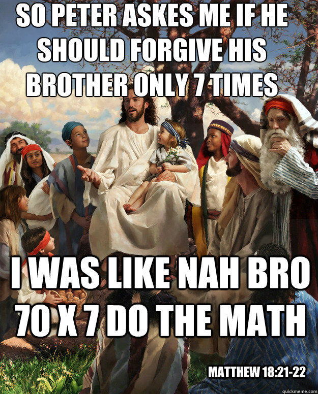 So Peter askes me if he should forgive his brother only 7 times I was like Nah bro 70 x 7 do the math Matthew 18:21-22  Story Time Jesus