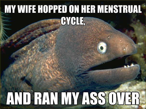 my wife hopped on her menstrual cycle, and ran my ass over  Bad Joke Eel